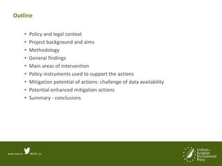 www.ieep.eu @IEEP_eu
Outline
• Policy and legal context
• Project background and aims
• Methodology
• General findings
• Main areas of intervention
• Policy instruments used to support the actions
• Mitigation potential of actions: challenge of data availability
• Potential enhanced mitigation actions
• Summary - conclusions
 