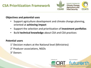 Objectives and potential uses
• Support agriculture development and climate change planning,
oriented at achieving impact
• Support the selection and prioritization of investment portfolios
• Build technical knowledge about CSA and CSA practices
Potential users
1° Decision makers at the National level (Ministries)
2° Producer associations, NGOs
3° Donors
CSA Prioritization Framework
 