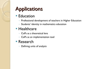 Applications Education Professional development of teachers in Higher Education Students ’ identity in mathematics education Healthcare CoPs as a theoretical lens CoPs as an implementation tool Research Defining units of analysis 