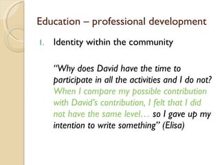 Identity within the community “ Why does David have the time to participate in all the activities and I do not?  When I compare my possible contribution with David ’ s contribution, I felt that I did not have the same level…  so I gave up my intention to write something ”  (Elisa) Education – professional development 