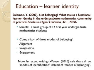Solomon, Y. (2007). Not belonging? What makes a functional learner identity in the undergraduate mathematics community of practice?  Studies in Higher Education , 32:1, 79-96.  Sample:  a small group of 12 first year undergraduate mathematics students Comparison of three modes of belonging 1 : -  Alignment Imagination Engagement 1  Note: In recent writings Wenger (2010) calls these three  ‘modes of identification’ instead of ‘modes of belonging’. Education – learner identity 