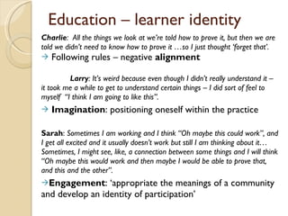 Charlie :  All the things we look at we ’re told how to prove it, but then we are told we didn’t need to know how to prove it …so I just thought ‘forget that’.  Following rules – negative  alignment Larry : It ’s weird because even though I didn’t really understand it – it took me a while to get to understand certain things – I did sort of feel to myself  “I think I am going to like this”. Imagination : positioning oneself within the practice Sarah :  Sometimes I am working and I think  “Oh maybe this could work”, and I get all excited and it usually doesn’t work but still I am thinking about it… Sometimes, I might see, like, a connection between some things and I will think “Oh maybe this would work and then maybe I would be able to prove that, and this and the other”. Engagement :  ‘appropriate the meanings of a community and develop an identity of participation’ Education – learner identity 