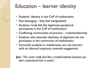 Students ’ identity in the CoP of mathematics  Not belonging – they feel marginalised Students rarely felt like legitimate peripheral participants in the CoP of mathematics  Conflicting communities of practice – multimembership Students who describe identities of alignment do not participate in the community of mathematics Successful students in mathematics are not learners with an inbound trajectory towards engagement Joe:  “ You never really feel like a mathematician because you don’t understand how it works ”.  Education – learner identity 