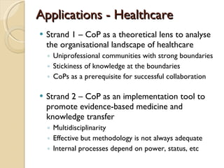 Applications - Healthcare Strand 1 – CoP as a theoretical lens to analyse the organisational landscape of healthcare Uniprofessional communities with strong boundaries Stickiness of knowledge at the boundaries CoPs as a prerequisite for successful collaboration Strand 2 – CoP as an implementation tool to promote evidence-based medicine and knowledge transfer Multidisciplinarity Effective but methodology is not always adequate Internal processes depend on power, status, etc 