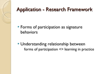 Application - Research Framework Forms of participation as signature behaviors Understanding relationship between   forms of participation <> learning in practice 