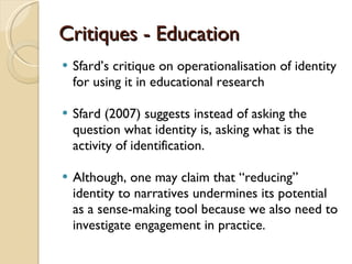 Critiques - Education Sfard ’s critique on operationalisation of identity for using it in educational research  Sfard (2007) suggests instead of asking the question what identity is, asking what is the activity of identification.  Although, one may claim that  “reducing” identity to narratives undermines its potential as a sense-making tool because we also need to investigate engagement in practice. 