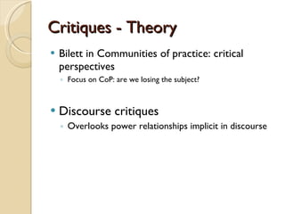Critiques - Theory Bilett in Communities of practice: critical perspectives Focus on CoP: are we losing the subject?  Discourse critiques Overlooks power relationships implicit in discourse 
