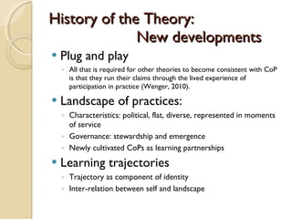 History of the Theory:  New developments Plug and play All that is required for other theories to become consistent with CoP is that they run their claims through the lived experience of participation in practice (Wenger, 2010).  Landscape of practices: Characteristics: political, flat, diverse, represented in moments of service Governance: stewardship and emergence Newly cultivated CoPs as learning partnerships Learning trajectories Trajectory as component of identity Inter-relation between self and landscape 