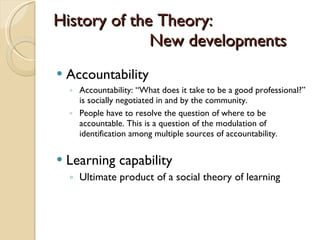 History of the Theory: New developments Accountability Accountability:  “ What does it take to be a good professional? ”  is socially negotiated in and by the community.  People have to resolve the question of where to be accountable. This is a question of the modulation of identification among multiple sources of accountability.  Learning capability Ultimate product of a social theory of learning 