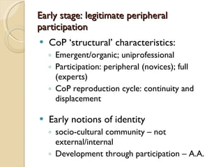 Early stage : legitimate peripheral participation CoP  ‘structural’ characteristics: Emergent/organic; uniprofessional Participation: peripheral (novices); full (experts) CoP reproduction cycle: continuity and displacement Early notions of identity socio-cultural community – not external/internal Development through participation – A.A. 