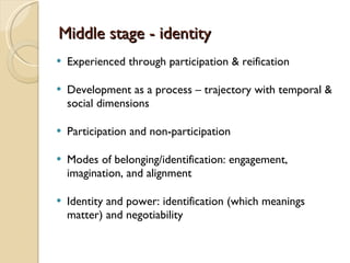 Middle stage - identity Experienced through participation & reification Development as a process – trajectory with temporal & social dimensions Participation and non-participation Modes of belonging/identification: engagement, imagination, and alignment Identity and power: identification (which meanings matter) and negotiability 