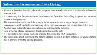 Subroutine Parameters and Data Linkage
• When a subroutine is called, the main program must transfer the data it wishes the subroutine
to work with.
• It is necessary for the subroutine to have access to data from the calling program and to return
results to that program.
• The accumulator can be used for a single input parameter and a single output parameter.
• In computers with multiple processor registers, more parameters can be transferred this way.
• Another way to transfer data to a subroutine is through the memory.
• Data are often placed in memory locations following the call.
• It is possible to have more than one operand following the BSA instruction.
• The subroutine must increment the return address stored in its first location for each operand
that it extracts from the calling program.
 