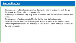 Service Routine
• The sequence by which flags are checked dictates the priority assigned to each device.
• The device with higher priority is serviced first.
• Even though two or more flags may be set at the same time, the devices are serviced on at
a time.
• The occurrence of an interrupt disables the facility from further interrupts.
• The service routine must turn the interrupt on before the return to the running program.
• The interrupt facility should not be turned on until after the return address is inserted into
the program counter.
 