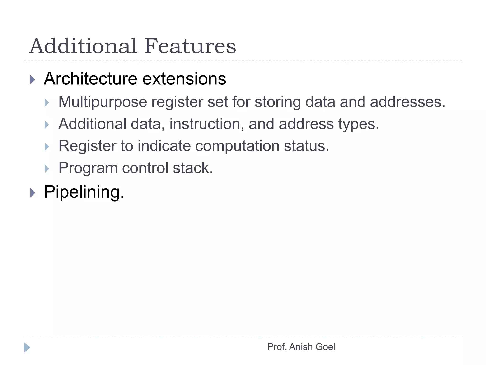 Additional Features
 Architecture extensions
 Multipurpose register set for storing data and addresses.
 Additional data, instruction, and address types.
 Register to indicate computation status.
 Program control stack.
 Pipelining.
Prof. Anish Goel
 