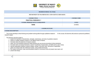 UNIVERSITY OF MAKATI
Higher School ng Umak
J.P. Rizal Ext. West Rembo, Makati City
1
.
HIGHER SCHOOL NG UMAK
DEPARTMENT OF MATHEMATICS AND SCIENCE/ RESEARCH
COURSE TITLE COURSE CODE
PRACTICAL RESEARCH 1
COURSE PREREQUISITE/CO-REQUISITE UNITS
NONE 3 UNITS
COURSE OUTLINE
COURSE DESCRIPTION
This course develops critical thinking and problem-solving skills through qualitative research. In this course, the learners will produce a personal qualitative
research paper.
The learners should be able to…
1. explain the importance, characteristics, strengths, weaknesses, and kinds of qualitative research;
2. decide on suitable qualitative research in the different areas of interest;
3. formulate clearly the statement of research problem;
4. select, cite, and synthesize judiciously related literature and use sources according to ethical standards;
5. formulate clearly conceptual framework, research hypotheses (if appropriate), and define terms used in study;
6. describe adequately qualitative research designs, sample, instrument used, intervention (if applicable);
7. gather and analyze data with intellectual honesty, using suitable techniques;
8. form logical conclusions, make recommendations based on conclusions write and present clear report; and
9. present best design.
 