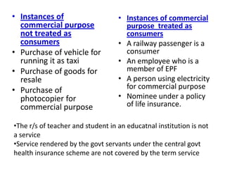 • Instances of
commercial purpose
not treated as
consumers
• Purchase of vehicle for
running it as taxi
• Purchase of goods for
resale
• Purchase of
photocopier for
commercial purpose
• Instances of commercial
purpose treated as
consumers
• A railway passenger is a
consumer
• An employee who is a
member of EPF
• A person using electricity
for commercial purpose
• Nominee under a policy
of life insurance.
•The r/s of teacher and student in an educatnal institution is not
a service
•Service rendered by the govt servants under the central govt
health insurance scheme are not covered by the term service
 