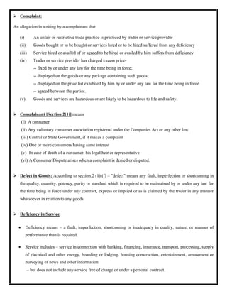 ➢ Complaint:
An allegation in writing by a complainant that:
(i) An unfair or restrictive trade practice is practiced by trader or service provider
(ii) Goods bought or to be bought or services hired or to be hired suffered from any deficiency
(iii) Service hired or availed of or agreed to be hired or availed by him suffers from deficiency
(iv) Trader or service provider has charged excess price-
-- fixed by or under any law for the time being in force;
-- displayed on the goods or any package containing such goods;
-- displayed on the price list exhibited by him by or under any law for the time being in force
-- agreed between the parties.
(v) Goods and services are hazardous or are likely to be hazardous to life and safety.
➢ Complainant [Section 2(1)] means
(i) A consumer
(ii) Any voluntary consumer association registered under the Companies Act or any other law
(iii) Central or State Government, if it makes a complaint
(iv) One or more consumers having same interest
(v) In case of death of a consumer, his legal heir or representative.
(vi) A Consumer Dispute arises when a complaint is denied or disputed.
➢ Defect in Goods: According to section.2 (1) (f) – "defect" means any fault, imperfection or shortcoming in
the quality, quantity, potency, purity or standard which is required to be maintained by or under any law for
the time being in force under any contract, express or implied or as is claimed by the trader in any manner
whatsoever in relation to any goods.
➢ Deficiency in Service
• Deficiency means – a fault, imperfection, shortcoming or inadequacy in quality, nature, or manner of
performance than is required.
• Service includes – service in connection with banking, financing, insurance, transport, processing, supply
of electrical and other energy, boarding or lodging, housing construction, entertainment, amusement or
purveying of news and other information
– but does not include any service free of charge or under a personal contract.
 