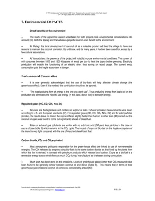 9th PPA Conference and Trade Exhibition, 2000 Theme: “Empowering the Lives and Economy of the Pacific Islands”.
                                                                      21st – 24th August, 2000. Hilton Convention Centre, Brisbane, Australia.




7. Environmental IMPACTS

                Direct benefits on the environment

•       The study of the agronomic aspect undertaken for both projects took environmental considerations into
account (XI). Both the Welagi and Vanuabalavu projects result in a net benefit to the environment.

•        At Welagi: the local development of coconut oil as a saleable product will lead the village to have real
reasons to maintain the coconut plantation. Up until now, and for many years, it had not been cared for, except by a
few cultural associations.

•        At Vanuabalavu: the presence of the project will notably improve environmental conditions. The current oil
mill consumes between 1000 and 1500 kilograms of wood per day to heat the copra before pressing. Electricity
production will enable the functioning of an electric drier, thus saving on wood usage. The current wood
consumption puts the fragile ecosystem in danger.


Environmental Conservation

•      It is now generally acknowledged that the use of bio-fuels will help alleviate climate change (the
greenhouse effect). Even if it is modest, this contribution should not be ignored.

•        "The least polluting form of energy is the one you don't use". Thus producing energy from copra oil on the
production site eliminates the need to use energy (in this case, diesel fuel) to transport energy.


Regulated gases (HC, CO, CO2, Nox, O2)

•       Bio-fuels are biodegradable and contain no sulphur or lead. Exhaust emission measurements were taken
according to U.S. and European standards (IV). For regulated gases (HC, CO, CO2, NOx, O2) and for solid particles
(smoke), the results leave no doubt; the copra oil fared slightly better than fuel oil. In other tests (XI) carried out the
coconut oil again was found to come out significantly ahead of diesel fuel.

•        Rates of exhaust gas pollutants are similar with no sulphuric acid (SO2)and less particles in the case of
copra oil (see table 1) which remains in the CO2 cycle. The impact of copra oil bio-fuel on the fragile ecosystem of
the island is very light compared with the one of imported diesel fossil fuel.


Carbon dioxide, CO2 and CO2 equivalent

•        Most atmospheric pollutants responsible for the green-house effect are linked to use of non-renewable
energies. The CO2 released by engines using bio-fuels is the same carbon dioxide as that fixed by the plants from
which this fuel is derived, in contrast with petroleum products which release fossil carbon. Copra as a bio-fuel is a
renewable energy source which fixes as much CO2 during `manufacture' as it releases during combustion.

•       Much work has been done on the emissions. Levels of greenhouse gasses other than CO2 measured have
been found to be generally similar between coconut oil and diesel (Table 6). This means that in terms of total
greenhouse gas emissions coconut oil comes out considerably ahead (XII)




Copra bio-fuel for a sustainable decentralised rural electrification; financial and environmental impacts.- Aug.2000.
                -SPC-Rural Energy Development Programme – PatriceC@spc.int -                                                                                       P.11/14
 