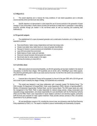 9th PPA Conference and Trade Exhibition, 2000 Theme: “Empowering the Lives and Economy of the Pacific Islands”.
                                                                      21st – 24th August, 2000. Hilton Convention Centre, Brisbane, Australia.




4.2 Objectives

•       The overall objectives are to improve the living conditions of rural island populations and to stimulate
coconut activities which promote local value adding.

•         Specific objective is to demonstrate in a pilot project the use of coconut products in the generation of power
(energy) in rural communities in Pacific Island countries and territories to enable them to participate in value-adding
economic activities through job creation in the non-formal sector as well as improving and sustaining their
livelihoods.(II)


4.3 Expected outputs

•       The establishment of a copra oil-powered generator and a small-scale oil extraction unit, at village level, is
expected to produce:

    ♦       Rural electrification, higher energy independence and lower real energy costs.
    ♦       Greater local added value, better returns on crops and greater diversification.
    ♦       Renewal of interest in coconut products and rehabilitation of coconut groves.
    ♦       Less GHG and protect the environment.
    ♦       Better balance of trade, locally and nationally.
    ♦       Direct and induced domestic informal-sector job creation,
    ♦       Benchmark sites for similar projects in the region.
    ♦       Minimise the tendency of urban drift (II).


4.4 Activities done

•         After socio-cultural and economical feasibility, one 80 kVA generating set has been installed in the island of
Vanuabalavu to electrify three villages; 198 households and an oil-mill, with a 150/200kg/h copra milled capacity.
This electricity generating plant is able to use crude coconut oil as fuel. It is the first in the world to be connected to a
grid for domestic use.

•       A second site on the island of Taveuni will be equipped, bu the end of the year 2000, with a 50 kVA gen-set
and a small oil plant to electrify the village of Welagi ; 60 households and a workshop.

•          This project was designed in real close collaboration with a specially created “Fiji Working Group”. The
FWG includes; Fiji Department of Energy(FDoE), Public works Department (PWD), Ministry of Agriculture(MAFF),
Ministry of Employment Opportunities Youthand Sport, and the Coconut Board. The CNO power plants are under
the management of the FDoE. FDoE is solely responsible for national energy policies, energy conservation and
renewable energy implementation, and shares responsibility for rural electrification with the Fiji Electricity Authority
(FEA) and the PWD. FDoE is also responsible for issues related to petroleum and electricity supplies, particularly
tariff structures and proposals for major capital investment. FDoE provides advisory services to FEA, and advises
Government of Fiji on petroleum supply.

•        All rural electrification projects in Fiji, including the coconut ones, are processing under the Rural Electricity
Policy established by FDoE (VII). This aspect is important to assure maintainability and sustainability of projects.




Copra bio-fuel for a sustainable decentralised rural electrification; financial and environmental impacts.- Aug.2000.
                -SPC-Rural Energy Development Programme – PatriceC@spc.int -                                                                                       P.5/14
 