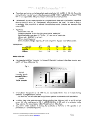 9th PPA Conference and Trade Exhibition, 2000 Theme: “Empowering the Lives and Economy of the Pacific Islands”.
                                                                      21st – 24th August, 2000. Hilton Convention Centre, Brisbane, Australia.




•       Expenditures and incomes can be balanced with a sale price for the kWh of USD 0.19 (FjD 0.4). Even at this
        minimum level the “recycled” amount in the village economy is USD 14 500 (~ FJD 30 120). See Table N° XXX.
        BUT we have supposed that all the produced copra cake is sold, see sensitivity analysis.

•       The total cost of the “CNO-Power” equipment is 21% higher than the diesel one. In calculations of comparative
        electricity costs, ADO versus CNO, this difference is taken into account. See Table 3. This extra-cost is due to
        the acquisition of the micro oil mill as well as to the modifications made to the engine (see description of the
        equipment § 5).

•       Hypotheses
           Diesel oil 1.15 FJD/li and
           Copra purchase price: 380 FjD/ ton – ( 60% more than the “market price”)
           Retail price for the copra cake = 150 FJD/ Ton (10 % less than the market price)
           40 hours salary @ 60 FJD (1.5 per hour).
           16 hours of electricity per day
           Oil mill production; 27.5 kg of oil per hour, 47 weeks per year, 5.5 Days per week, 10 hours per day.

Exchange rates;
                                   June 2000                                       XFP                          FFR                  USD                   Euro             FJD
                             One Cfp Unit =                                       100,00                        5,50                 0,74                  0,84             1,54
                             reciprocal                                             -                           0,18                 1,35                  1,19             0,65
                             US$ one=                                             135,01                        7,42                 1,00                  1,13             2,08


Other benefits;

•       It is noteworthy that 68% of the cost of the “Coconut-Oil Electricity” is returned to the village economy, when
        only 5% with “diesel-oil Electricity” (X).

                                     Fig. 3:
                                                                                                                        B r e a k d o w n o f e le c t r ic ity c o s t &
                                                                                                                         $ $ $ r e tu r n e d to th e c o m m u n ity


           Not only                                                                    80%

      the project permits                                                              60%
      more self-reliance,
           but also                                                                    40%


       higher incomes.                                                                 20%


                                                                                         0%
                                                                                                       Fu e l           Lab our             O th e r         $ $ $ re tu rn
                                                                            C N O Fu e l               65%               15%                 20%                 68%
                                                                            D ie s e l Fu e l          76%                5%                 19%                  5%




•       In Vanuabalavu the equivalent of 3 to 4 full time jobs are created under the frame of the local electricity
        committee; covering the following activities:
            - oil production, cake and oil sale, electricity production operation and maintenance, and fee collection.

•       In addition, there is the weekly purchase of 3 tons copra from local producers, that is to say 150 tons per
        annum. It is in fact a total amount of USD 15 to 20 000 (FjD 30 to 40 000) which will be re-injected into the
        village economy. This represents close to 8% of the total economy of the village.
•       Now, with the reliable production of electricity, the re-vitalisation of the former oil mill is possible an can
        generate around 8 to 10 extra employment.


Copra bio-fuel for a sustainable decentralised rural electrification; financial and environmental impacts.- Aug.2000.
                -SPC-Rural Energy Development Programme – PatriceC@spc.int -                                                                                                   P.9/14
 