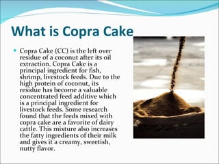What is Copra Cake Copra Cake (CC) is the left over residue of a coconut after its oil extraction. Copra Cake is a principal ingredient for fish, shrimp, livestock feeds. Due to the high protein of coconut, its residue has become a valuable concentrated feed additive which is a principal ingredient for livestock feeds. Some research found that the feeds mixed with copra cake are a favorite of dairy cattle. This mixture also increases the fatty ingredients of their milk and gives it a creamy, sweetish, nutty flavor.