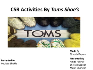 CSR Activities By Toms Shoe’s
Presented to
Ms. Rati Shukla
Made By
Shresth Kapoor
Presented By
Amita Parihar
Shresth Kapoor
Mohit Bhandari
 