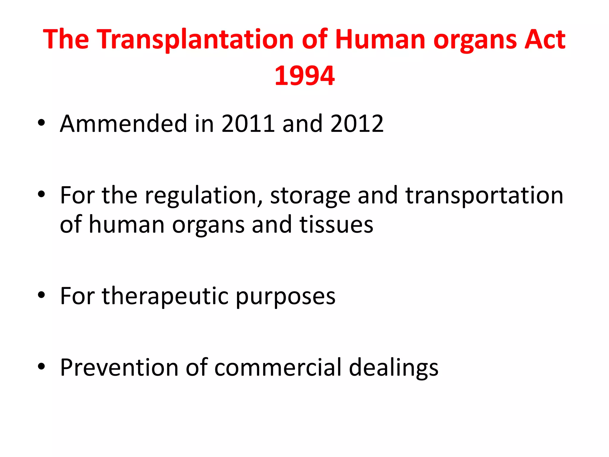 The Transplantation of Human organs Act
1994
• Ammended in 2011 and 2012
• For the regulation, storage and transportation
of human organs and tissues
• For therapeutic purposes
• Prevention of commercial dealings
 