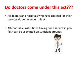 Do doctors come under this act???
• All doctors and hospitals who have charged for their
services do come under this act
• All charitable institutions having done service in goo
faith can be exempted on sufficient grounds
 