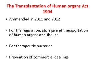 The Transplantation of Human organs Act
1994
• Ammended in 2011 and 2012
• For the regulation, storage and transportation
of human organs and tissues
• For therapeutic purposes
• Prevention of commercial dealings
 