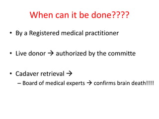 When can it be done????
• By a Registered medical practitioner
• Live donor  authorized by the committe
• Cadaver retrieval 
– Board of medical experts  confirms brain death!!!!
 