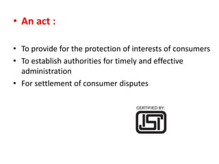 • An act :
• To provide for the protection of interests of consumers
• To establish authorities for timely and effective
administration
• For settlement of consumer disputes
 