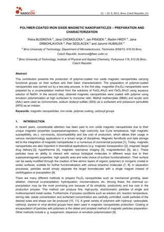 21. – 23. 9. 2011, Brno, Czech Republic, EU
POLYMER-COATED IRON OXIDE MAGNETIC NANOPARTICLES – PREPARATION AND
CHARACTERIZATION
Petra BUSINOVA a
, Jana CHOMOUCKA a
, Jan PRASEK a
, Radim HRDY a
, Jana
DRBOHLAVOVA a
, Petr SEDLACEK b
and Jaromir HUBALEK a
a
Brno University of Technology, Department of Microelectronics, Technicka 3058/10, 616 00 Brno,
Czech Republic, businova@feec.vutbr.cz
b
Brno University of Technology, Institute of Physical and Applied Chemistry, Purkynova 118, 612 00 Brno,
Czech Republic
Abstract
This contribution presents the production of polymer-coated iron oxide magnetic nanoparticles carrying
functional groups on their surface and their basic characterization. The preparation of polymer-coated
nanoparticles was carried out by a two-step process. In the first step, magnetite (Fe3O4) nanoparticles were
prepared by a co-precipitation method from the solutions of FeCl2.4H2O and FeCl3.6H2O using aqueous
solution of NaOH. In the second step, obtained magnetic nanoparticles were coated with polymer using
emulsion polymerization at high surfactant to monomer ratio. Methyl methacrylate (MMA) and acrylic acid
(AAc) were used as comonomers, sodium dodecyl sulfate (SDS) as a surfactant and potassium persulfate
(KPS) as an initiator.
Keywords: magnetic nanoparticles, iron oxide, polymer coating, carboxyl groups
1. INTRODUCTION
In recent years, considerable attention has been paid to iron oxide magnetic nanoparticles due to their
unique magnetic properties (superparamagnetism, high coercivity, low Curie temperature, high magnetic
susceptibility, etc.), non-toxicity, biocompatibility and low cost of production, which allows their usage in
various nanotechnology applications in a broad range of disciplines. Magnetic ferrofluids and data storage
led to the integration of magnetic nanoparticles in a numerous of commercial purposes [1]. Today, magnetic
nanoparticles are also important in biomedical applications (e.g. magnetic bioseparation [2], magnetic target
drug delivery [3], hyperthermia [4], magnetic resonance imaging [5], magnetofection [6], etc.). These
particles have an ability to interact with various biological molecules in different ways due to their
superparamagnetic properties, high specific area and wide choice of surface functionalization. Their surface
can be easily modified through the creation of few atomic layers of organic (polymer) or inorganic (metal or
oxide) surfaces, suitable for further functionalization with various bioactive molecules [7, 8]. In separation
processes, particles would simply separate the target biomolecules with a single magnet instead of
centrifugation or precipitation [9].
There are many different methods to prepare Fe3O4 nanoparticles such as mechanical grinding, laser
ablation, chemical co-precipitation, hydrolyzation, microemulsions, etc. Among these, the chemical co-
precipitation may be the most promising one because of its simplicity, productivity and low cost in the
production process. This method can produce fine, high-purity, stoichiometric particles of single and
multicomponent metal oxides. Furthermore, if process conditions such as solution pH, reaction temperature,
stirring rate, solute concentration and surfactant concentration are carefully controlled, oxide particles of the
desired sizes and shape can be produced [10, 11]. A great variety of polymers with hydroxyl, carboxylate,
carboxyl, styrene or vinyl alcohol groups have been used in magnetic nanoparticles production. Coating or
encapsulation of particles with polymers is the oldest and simplest method of magnetic particles preparation.
Other methods include e. g. suspension, dispersion or emulsion polymerization [9].
 