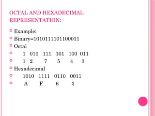 OCTAL AND HEXADECIMAL
REPRESENTATION:
 Example:
 Binary=1010111101100011
 Octal
 1 010 111 101 100 011
 1 2 7 5 4 3
 Hexadecimal
 1010 1111 0110 0011
 A F 6 3
 
