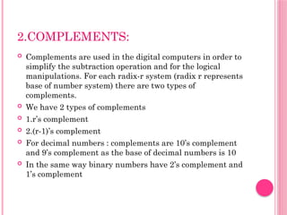 2.COMPLEMENTS:
 Complements are used in the digital computers in order to
simplify the subtraction operation and for the logical
manipulations. For each radix-r system (radix r represents
base of number system) there are two types of
complements.
 We have 2 types of complements
 1.r’s complement
 2.(r-1)’s complement
 For decimal numbers : complements are 10’s complement
and 9’s complement as the base of decimal numbers is 10
 In the same way binary numbers have 2’s complement and
1’s complement
 