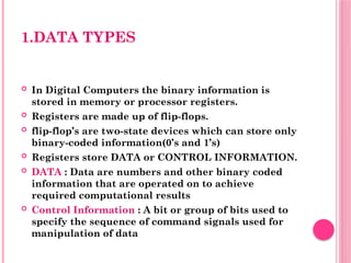 1.DATA TYPES
 In Digital Computers the binary information is
stored in memory or processor registers.
 Registers are made up of flip-flops.
 flip-flop’s are two-state devices which can store only
binary-coded information(0’s and 1’s)
 Registers store DATA or CONTROL INFORMATION.
 DATA : Data are numbers and other binary coded
information that are operated on to achieve
required computational results
 Control Information : A bit or group of bits used to
specify the sequence of command signals used for
manipulation of data
 