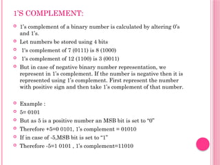 1’S COMPLEMENT:
 1’s complement of a binary number is calculated by altering 0’s
and 1’s.
 Let numbers be stored using 4 bits
 1's complement of 7 (0111) is 8 (1000)
 1's complement of 12 (1100) is 3 (0011)
 But in case of negative binary number representation, we
represent in 1’s complement. If the number is negative then it is
represented using 1’s complement. First represent the number
with positive sign and then take 1’s complement of that number.
 Example :
 5= 0101
 But as 5 is a positive number an MSB bit is set to “0”
 Therefore +5=0 0101, 1’s complement = 01010
 If in case of -5,MSB bit is set to “1”
 Therefore -5=1 0101 , 1’s complement=11010
 