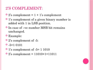 2’S COMPLEMENT:
 2’s complement = 1 + 1’s complement
 1’s complement of a given binary number is
added with 1 in LSB position.
 In case of –ve number MSB bit remains
unchanged.
 Example:
 2’s complement of -5:
 -5=1 0101
 1’s complement of -5= 1 1010
 2’s complement = 11010+1=11011
 