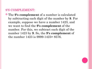 9’S COMPLEMENT:
 The 9's complement of a number is calculated
by subtracting each digit of the number by 9. For
example, suppose we have a number 1423, and
we want to find the 9's complement of the
number. For this, we subtract each digit of the
number 1423 by 9. So, the 9's complement of
the number 1423 is 9999-1423= 8576.
 