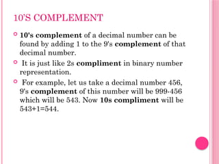 10’S COMPLEMENT
 10's complement of a decimal number can be
found by adding 1 to the 9's complement of that
decimal number.
 It is just like 2s compliment in binary number
representation.
 For example, let us take a decimal number 456,
9's complement of this number will be 999-456
which will be 543. Now 10s compliment will be
543+1=544.
 