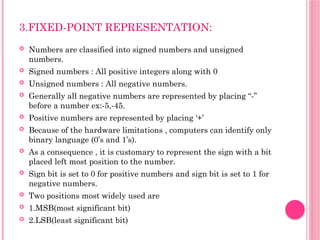 3.FIXED-POINT REPRESENTATION:
 Numbers are classified into signed numbers and unsigned
numbers.
 Signed numbers : All positive integers along with 0
 Unsigned numbers : All negative numbers.
 Generally all negative numbers are represented by placing “-”
before a number ex:-5,-45.
 Positive numbers are represented by placing ‘+’
 Because of the hardware limitations , computers can identify only
binary language (0’s and 1’s).
 As a consequence , it is customary to represent the sign with a bit
placed left most position to the number.
 Sign bit is set to 0 for positive numbers and sign bit is set to 1 for
negative numbers.
 Two positions most widely used are
 1.MSB(most significant bit)
 2.LSB(least significant bit)
 