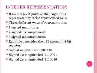 INTEGER REPRESENTATION:
 If an integer if positive then sign bit is
represented by 0 else represented by 1.
 Three different ways of representation.
 1.signed magnitude.
 2.signed 1’s complement.
 3.signed 2’s complement.
 Example : consider the -14 stored in 8-bit
register.
 Signed magnitude:1 0001110
 Signed 1’s magnitude:1 1110001
 Signed 2’s magnitude:1 1110010
 