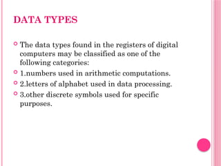 DATA TYPES
 The data types found in the registers of digital
computers may be classified as one of the
following categories:
 1.numbers used in arithmetic computations.
 2.letters of alphabet used in data processing.
 3.other discrete symbols used for specific
purposes.
 