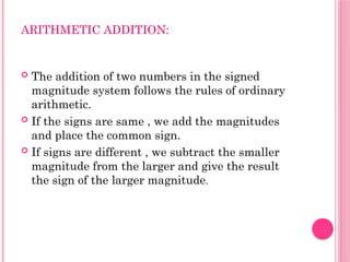ARITHMETIC ADDITION:
 The addition of two numbers in the signed
magnitude system follows the rules of ordinary
arithmetic.
 If the signs are same , we add the magnitudes
and place the common sign.
 If signs are different , we subtract the smaller
magnitude from the larger and give the result
the sign of the larger magnitude.
 