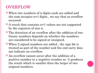 OVERFLOW
 When two numbers of n digits each are added and
the sum occupies n+1 digits , we say that as overflow
occurred.
 A result that contains n+1 values are not supported
by the registers of size n.
 The detection of an overflow after the addition of two
binary numbers depends on whether the numbers
are considered to be signed or unsigned.
 When 2 signed numbers are added , the sign bit is
treated as part of the number and the end carry does
not indicate an overflow.
 An overflow cannot occur after the addition of a
positive number to a negative number as it produces
the result which is smaller than the larger of two
original numbers.
 