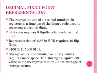 DECIMAL FIXED-POINT
REPRESENTATION
 The representation of a decimal numbers in
registers is a function of the binary code used to
represent a decimal digit.
 8 bit code requires 8 flip-flops for each decimal
digit.
 Representation of 4385 in BCD requires 16 flip-
flops.
 0100 0011 1000 0101.
 Storage of decimal number in binary values
requires more space than storing an equivalent
value in binary representation , since wastage of
storage occurs.
 