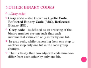 5.OTHER BINARY CODES
 1.Gray code:
 Gray code – also known as Cyclic Code,
Reflected Binary Code (RBC), Reflected
Binary (RB) .
 Grey code – is defined as an ordering of the
binary number system such that each
incremental value can only differ by one bit.
 In gray code, while traversing from one step to
another step only one bit in the code group
changes.
 That is to say that two adjacent code numbers
differ from each other by only one bit.
 