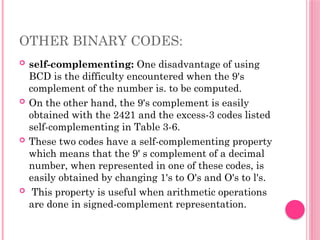 OTHER BINARY CODES:
 self-complementing: One disadvantage of using
BCD is the difficulty encountered when the 9's
complement of the number is. to be computed.
 On the other hand, the 9's complement is easily
obtained with the 2421 and the excess-3 codes listed
self-complementing in Table 3-6.
 These two codes have a self-complementing property
which means that the 9' s complement of a decimal
number, when represented in one of these codes, is
easily obtained by changing 1's to O's and O's to l's.
 This property is useful when arithmetic operations
are done in signed-complement representation.
 