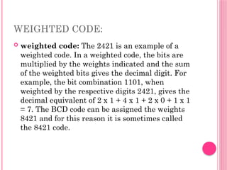 WEIGHTED CODE:
 weighted code: The 2421 is an example of a
weighted code. In a weighted code, the bits are
multiplied by the weights indicated and the sum
of the weighted bits gives the decimal digit. For
example, the bit combination 1101, when
weighted by the respective digits 2421, gives the
decimal equivalent of 2 x 1 + 4 x 1 + 2 x 0 + 1 x 1
= 7. The BCD code can be assigned the weights
8421 and for this reason it is sometimes called
the 8421 code.
 
