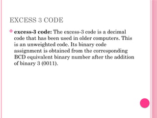EXCESS 3 CODE
 excess-3 code: The excess-3 code is a decimal
code that has been used in older computers. This
is an unweighted code. Its binary code
assignment is obtained from the corresponding
BCD equivalent binary number after the addition
of binary 3 (0011).
 
