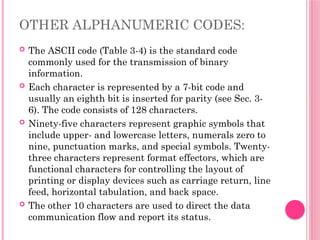 OTHER ALPHANUMERIC CODES:
 The ASCII code (Table 3-4) is the standard code
commonly used for the transmission of binary
information.
 Each character is represented by a 7-bit code and
usually an eighth bit is inserted for parity (see Sec. 3-
6). The code consists of 128 characters.
 Ninety-five characters represent graphic symbols that
include upper- and lowercase letters, numerals zero to
nine, punctuation marks, and special symbols. Twenty-
three characters represent format effectors, which are
functional characters for controlling the layout of
printing or display devices such as carriage return, line
feed, horizontal tabulation, and back space.
 The other 10 characters are used to direct the data
communication flow and report its status.
 